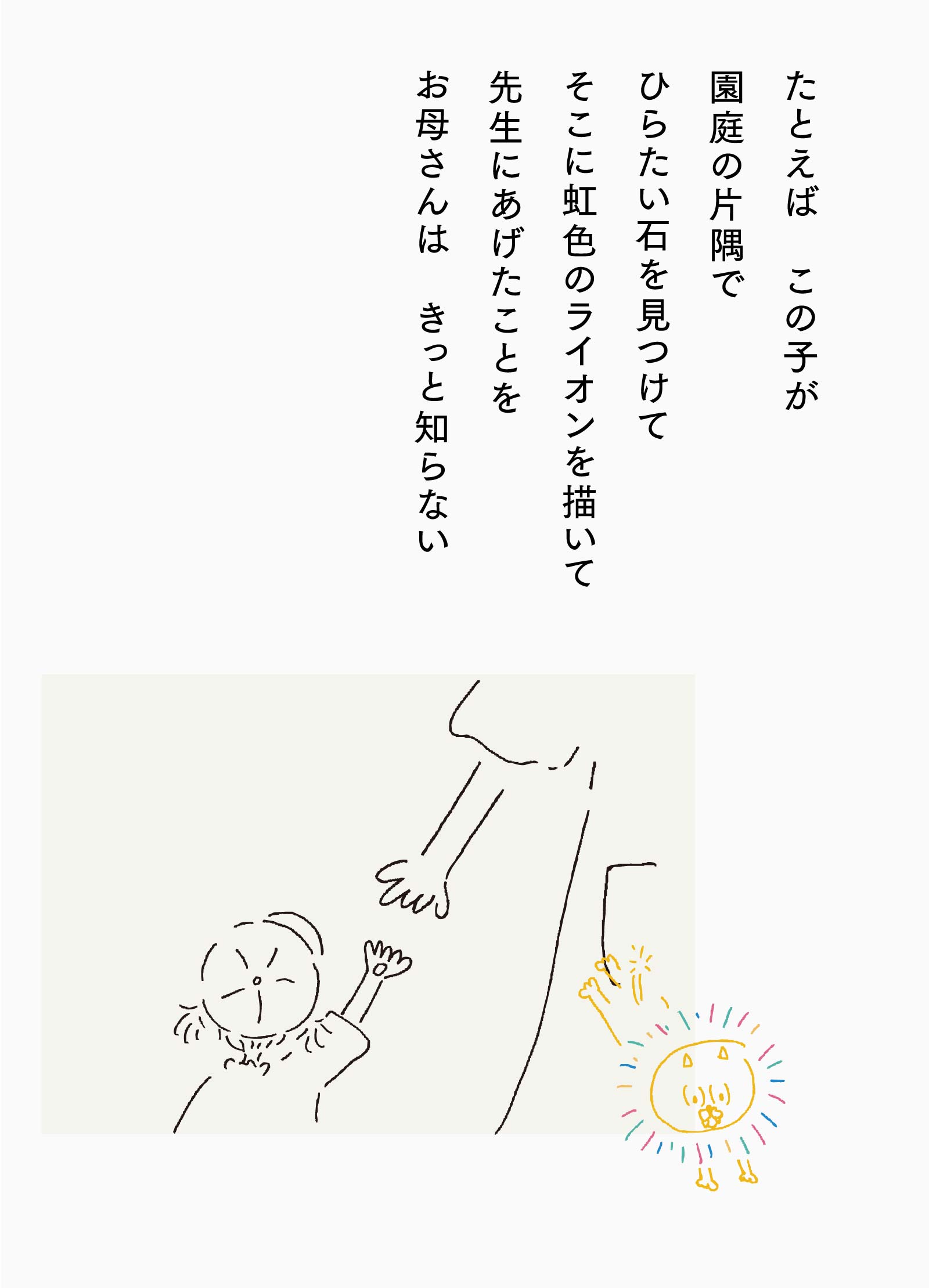 たとえば　この子が園庭の片隅でひらたい石を見つけてそこに虹色のライオンを描いて先生にあげたことをお母さんは　きっと知らない