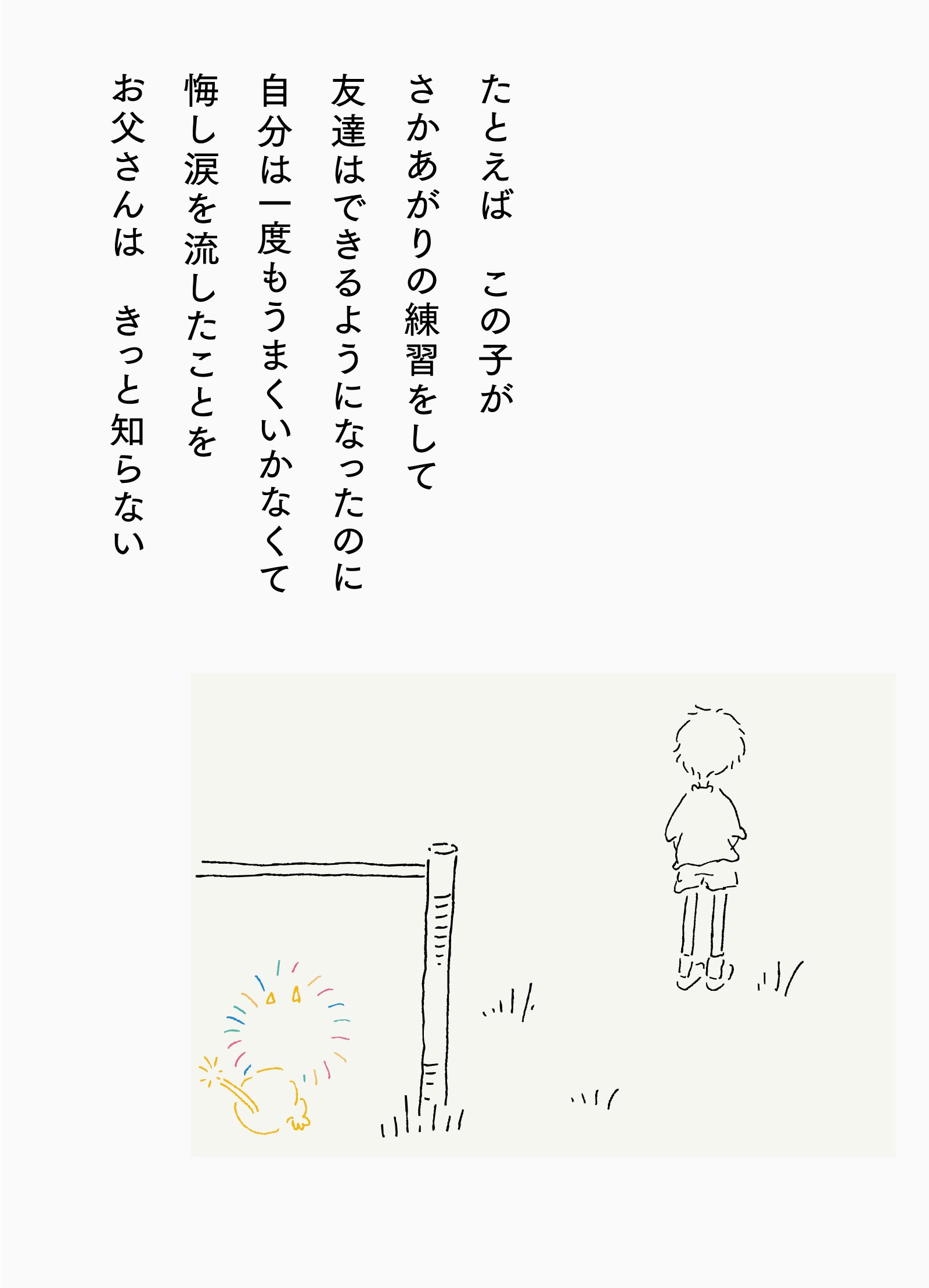 たとえば　この子がさかあがりの練習をして友達はできるようになったのに自分は一度もうまくいかなくて悔し涙を流したことをお父さんは　きっと知らない