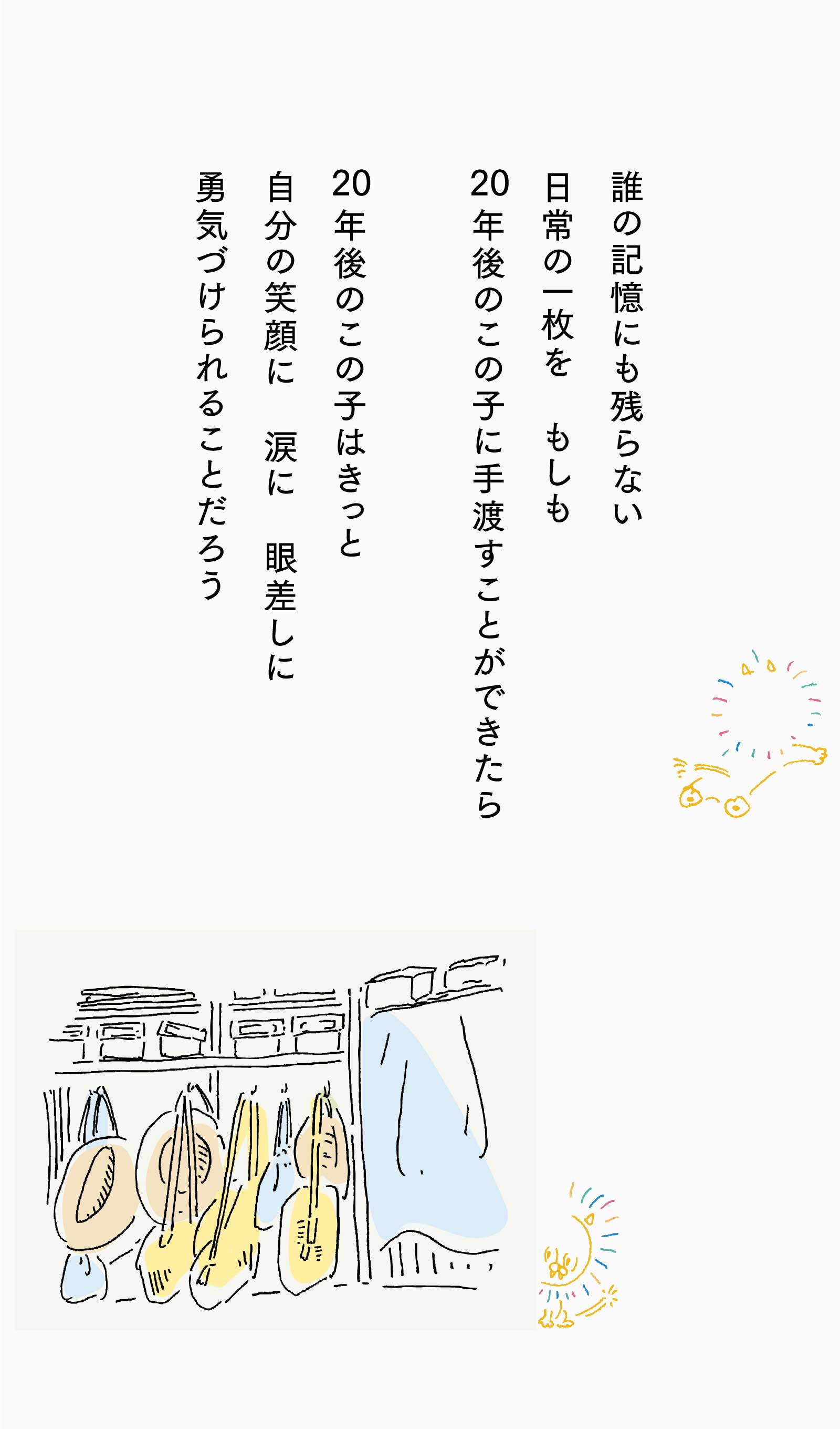 誰の記憶にも残らない日常の一枚を　もしも20年後のこの子に手渡すことができたら、20年後のこの子はきっと自分の笑顔に　涙に　眼差しに勇気づけられることだろう